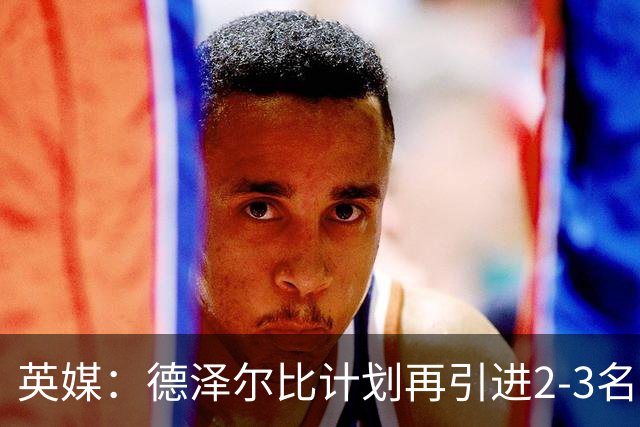 英媒：德泽尔比计划再引进2-3名球员，正在考察马尔穆什和加克波